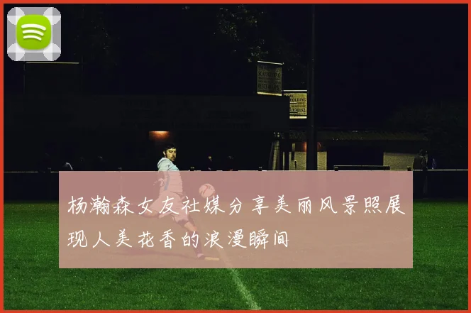 杨瀚森女友社媒分享美丽风景照展现人美花香的浪漫瞬间