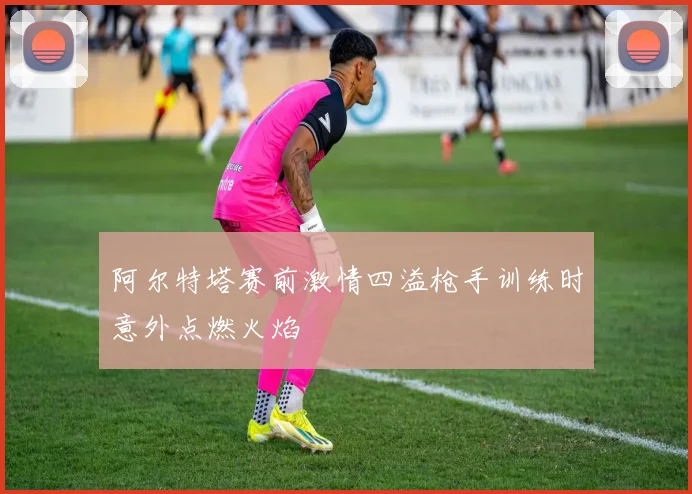 阿尔特塔赛前激情四溢枪手训练时意外点燃火焰