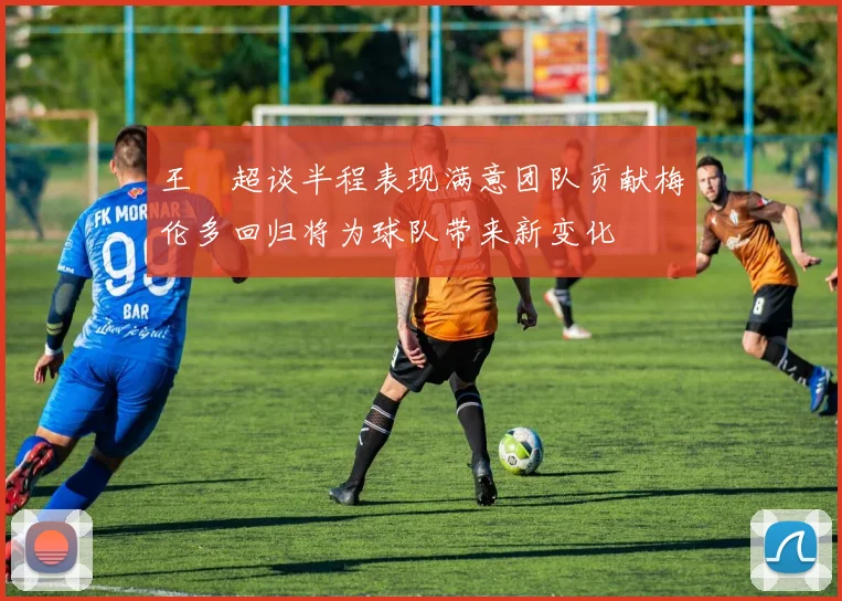 王燊超谈半程表现满意团队贡献梅伦多回归将为球队带来新变化