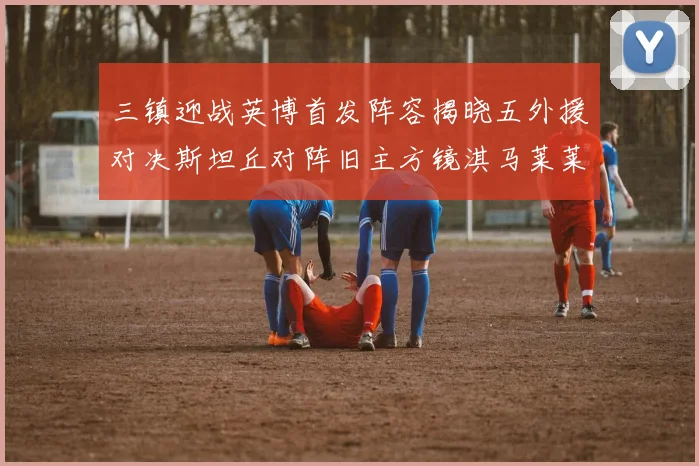 三镇迎战英博首发阵容揭晓五外援对决斯坦丘对阵旧主方镜淇马莱莱先发出战