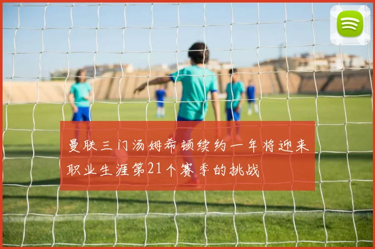曼联三门汤姆希顿续约一年将迎来职业生涯第21个赛季的挑战
