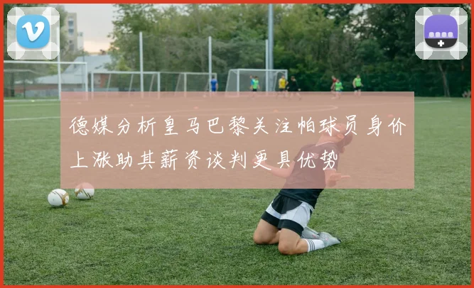 德媒分析皇马巴黎关注帕球员身价上涨助其薪资谈判更具优势