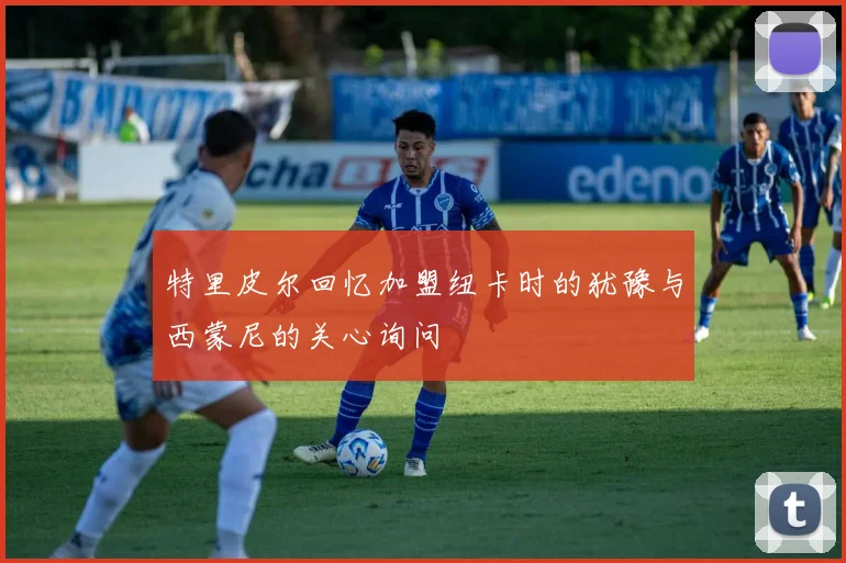 特里皮尔回忆加盟纽卡时的犹豫与西蒙尼的关心询问