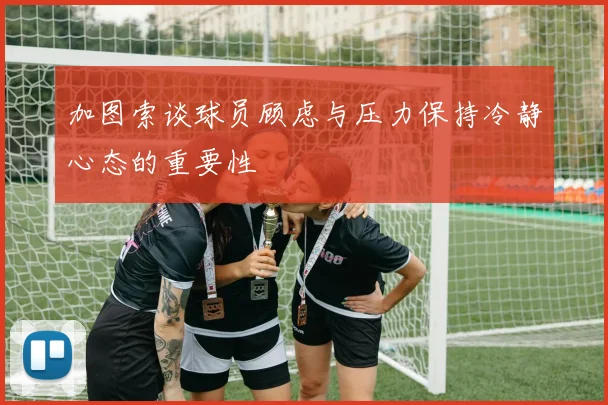 加图索谈球员顾虑与压力保持冷静心态的重要性