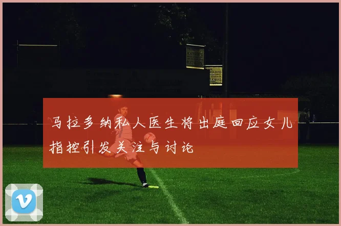 马拉多纳私人医生将出庭回应女儿指控引发关注与讨论
