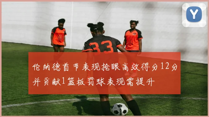 伦纳德首节表现抢眼高效得分12分并贡献1篮板罚球表现需提升