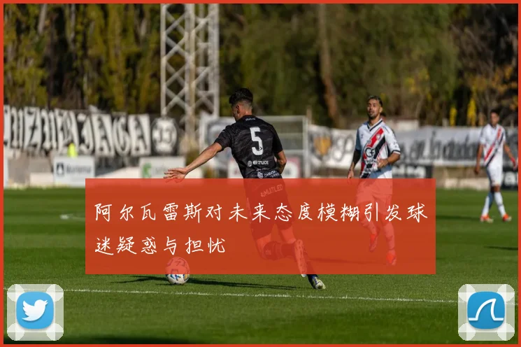 阿尔瓦雷斯对未来态度模糊引发球迷疑惑与担忧