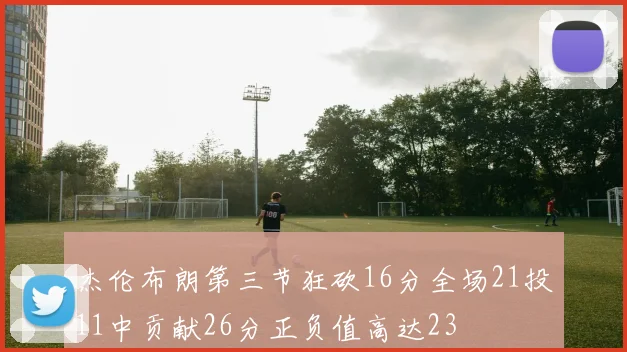 杰伦布朗第三节狂砍16分全场21投11中贡献26分正负值高达23