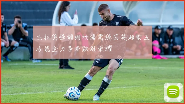杰拉德强调利物浦需稳固英超前五方能全力争夺欧冠荣耀