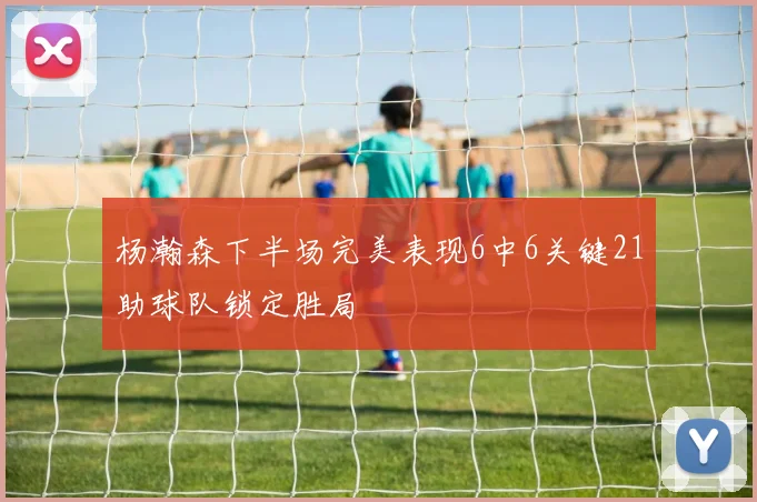 杨瀚森下半场完美表现6中6关键21助球队锁定胜局