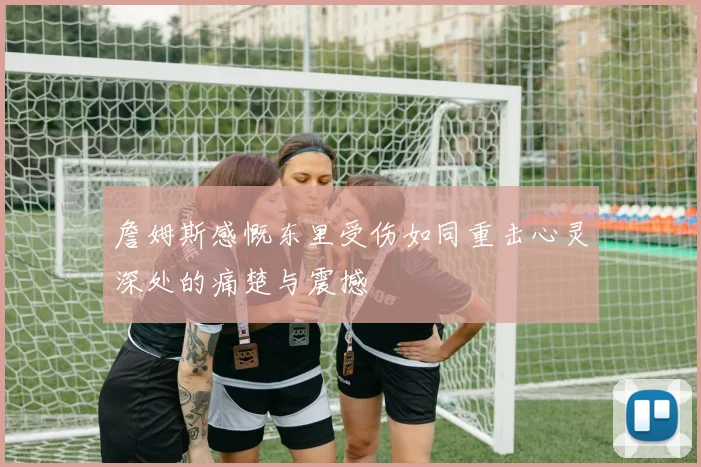 詹姆斯感慨东里受伤如同重击心灵深处的痛楚与震撼