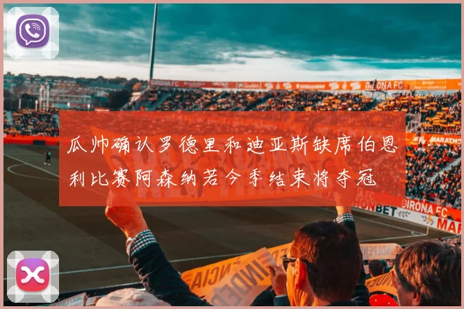 瓜帅确认罗德里和迪亚斯缺席伯恩利比赛阿森纳若今季结束将夺冠