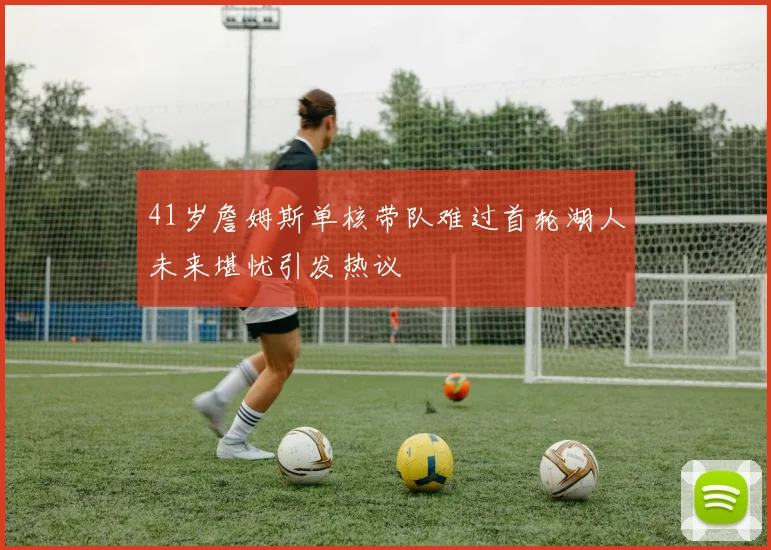 41岁詹姆斯单核带队难过首轮湖人未来堪忧引发热议