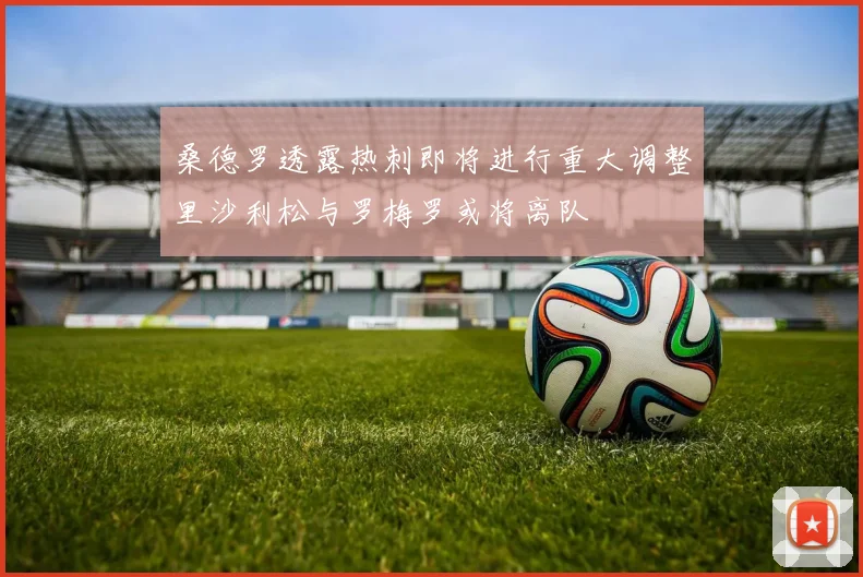桑德罗透露热刺即将进行重大调整里沙利松与罗梅罗或将离队