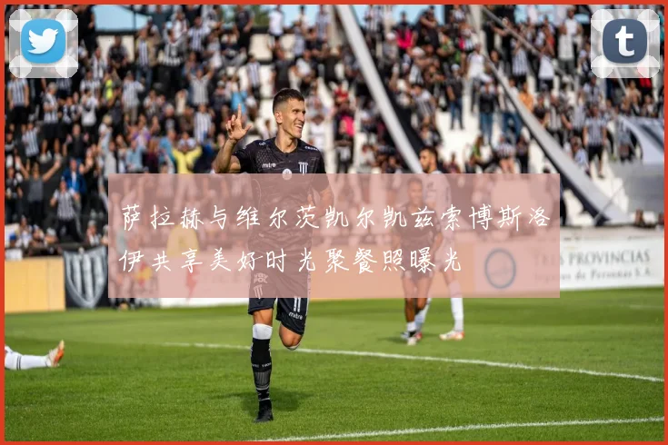萨拉赫与维尔茨凯尔凯兹索博斯洛伊共享美好时光聚餐照曝光