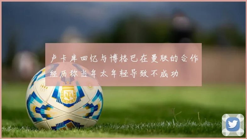 卢卡库回忆与博格巴在曼联的合作经历称当年太年轻导致不成功