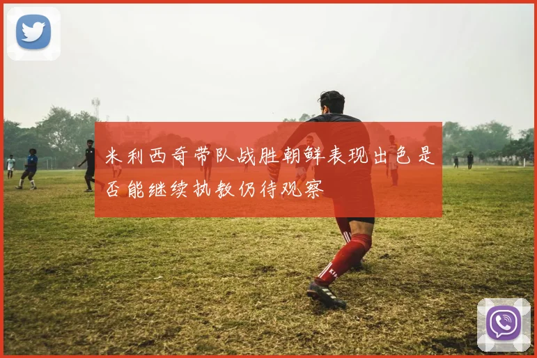 米利西奇带队战胜朝鲜表现出色是否能继续执教仍待观察